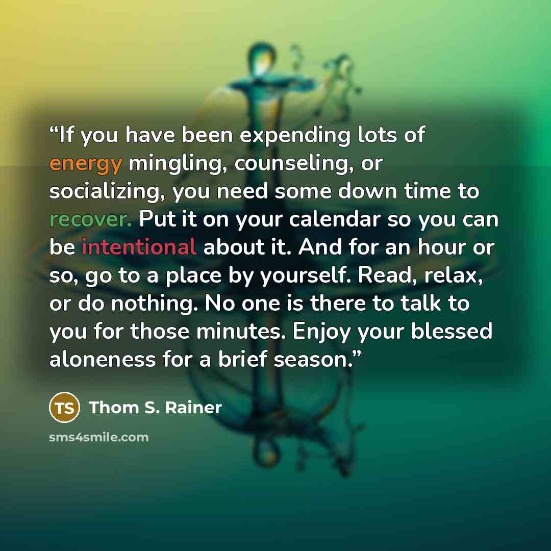 “If you have been expending lots of energy mingling, counseling, or socializing, you need some down time to recover. Put it on your calendar so you can be intentional about it. And for an hour or so, go to a place by yourself. Read, relax, or do nothing. No one is there to talk to you for those…” quote by Thom S. Rainer