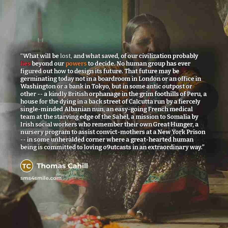 “What will be lost, and what saved, of our civilization probably lies beyond our powers to decide. No human group has ever figured out how to design its future. That future may be germinating today not in a boardroom in London or an office in Washington or a bank in Tokyo, but in some antic outpost…” quote by Thomas Cahill