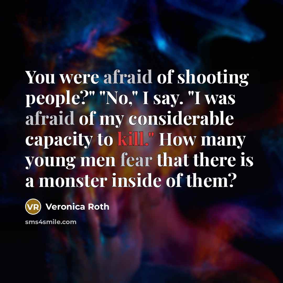“You were afraid of shooting people?" "No," I say. "I was afraid of my considerable capacity to kill." How many young men fear that there is a monster inside of them?” quote by Veronica Roth