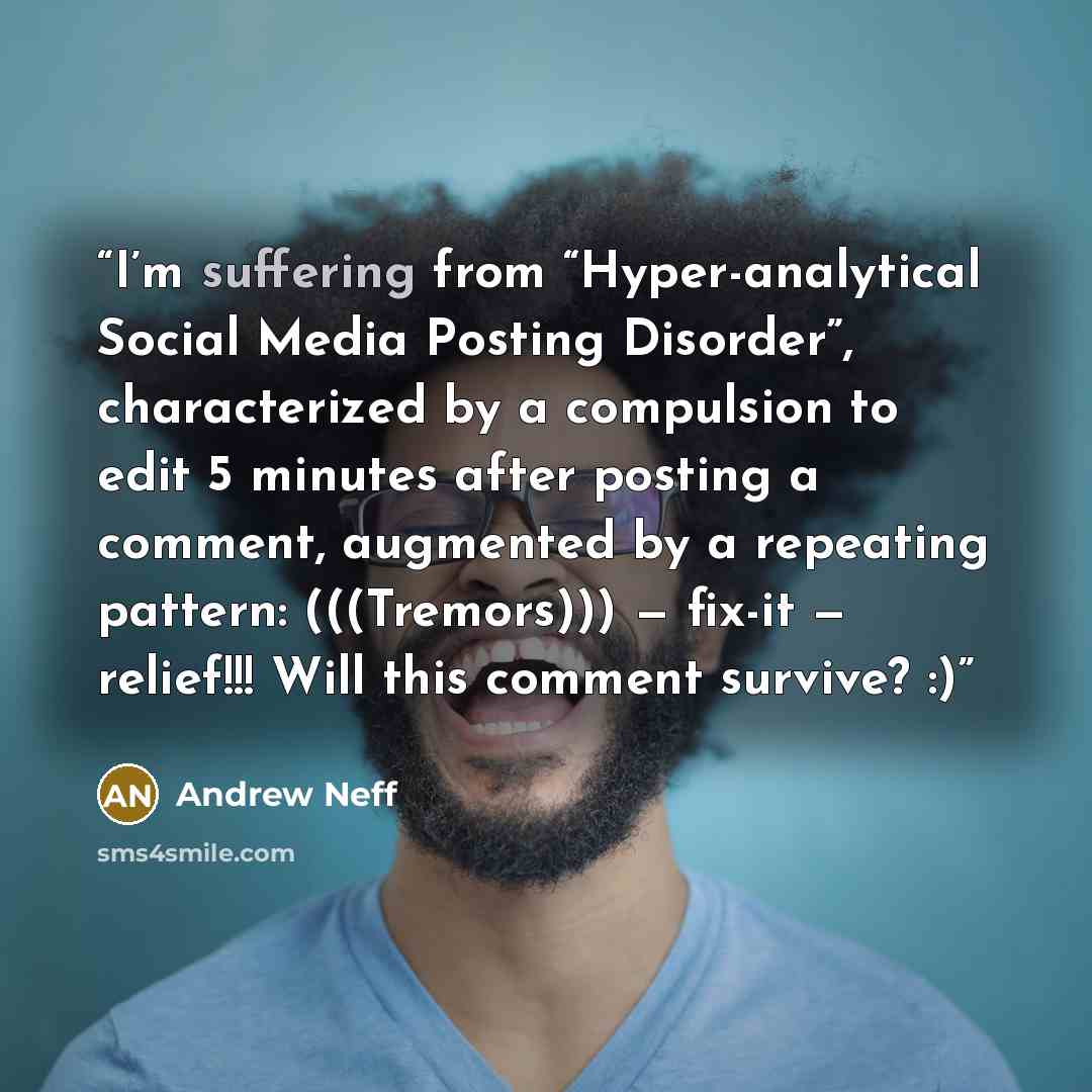 “I’m suffering from “Hyper-analytical Social Media Posting Disorder”, characterized by a compulsion to edit 5 minutes after posting a comment, augmented by a repeating pattern: (((Tremors))) — fix-it — relief!!! Will this comment survive? :)” quote by Andrew Neff