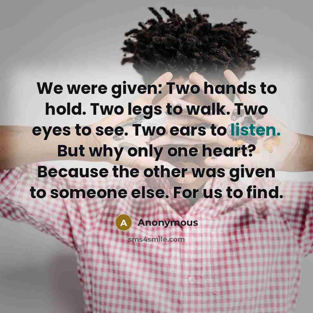 “We were given: Two hands to hold. Two legs to walk. Two eyes to see. Two ears to listen. But why only one heart? Because the other was given to someone else. For us to find.” quote by Anonymous