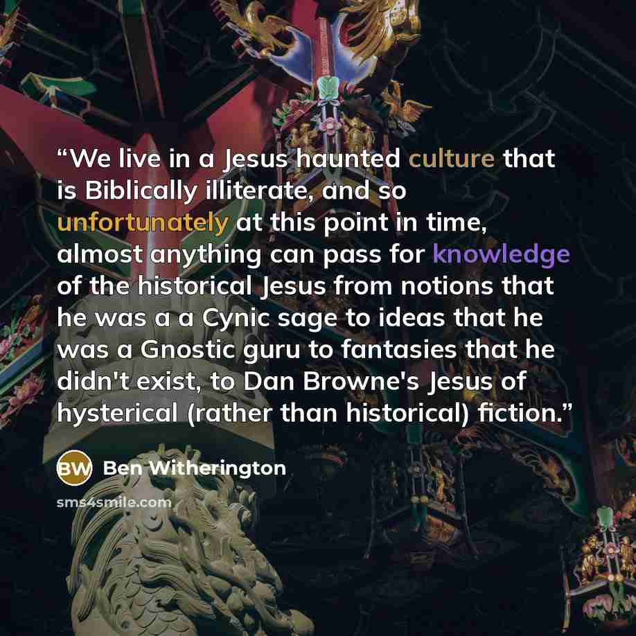 “We live in a Jesus haunted culture that is Biblically illiterate, and so unfortunately at this point in time, almost anything can pass for knowledge of the historical Jesus from notions that he was a a Cynic sage to ideas that he was a Gnostic guru to fantasies that he didn't exist, to Dan…” quote by Ben Witherington