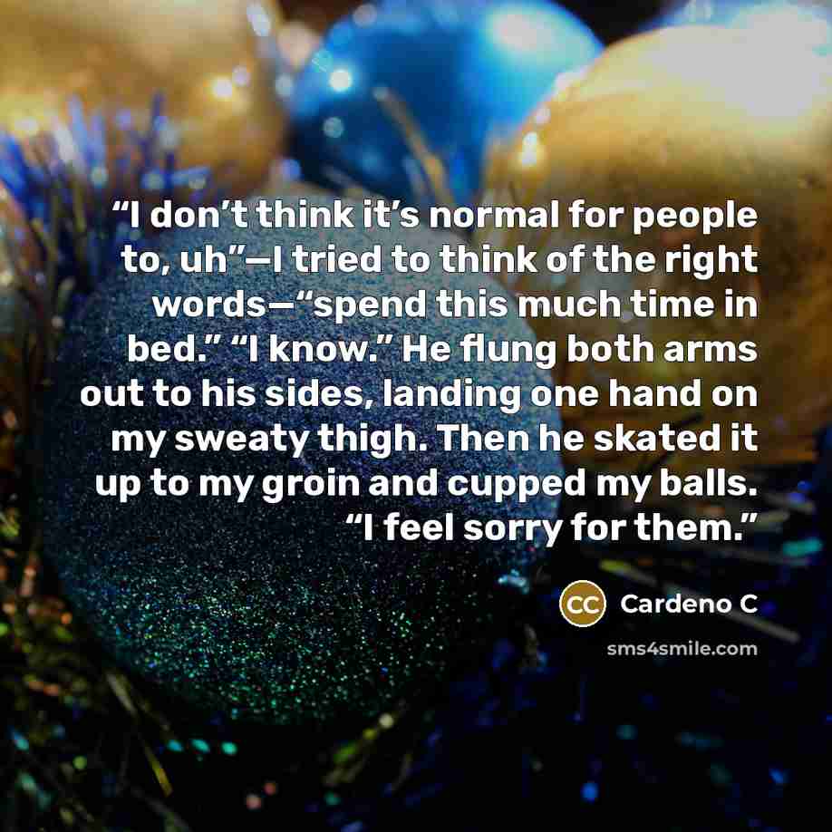 “I don’t think it’s normal for people to, uh”—I tried to think of the right words—“spend this much time in bed.” “I know.” He flung both arms out to his sides, landing one hand on my sweaty thigh. Then he skated it up to my groin and cupped my balls. “I feel sorry for them.” quote by Cardeno C