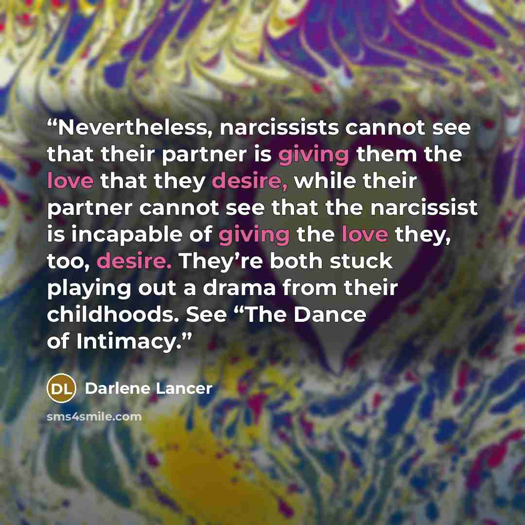 “Nevertheless, narcissists cannot see that their partner is giving them the love that they desire, while their partner cannot see that the narcissist is incapable of giving the love they, too, desire. They’re both stuck playing out a drama from their childhoods. See “The Dance of Intimacy.” quote by Darlene Lancer