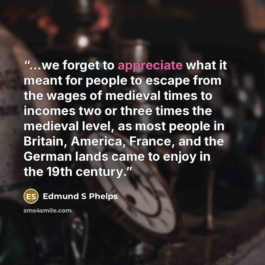 “...we forget to appreciate what it meant for people to escape from the wages of medieval times to incomes two or three times the medieval level, as most people in Britain, America, France, and the German lands came to enjoy in the 19th century.” quote by Edmund S Phelps