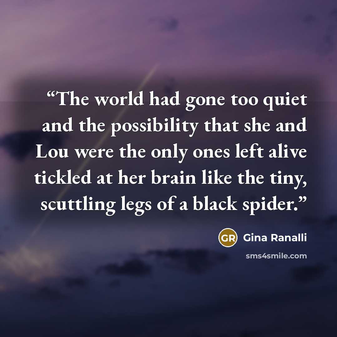 “The world had gone too quiet and the possibility that she and Lou were the only ones left alive tickled at her brain like the tiny, scuttling legs of a black spider.” quote by Gina Ranalli