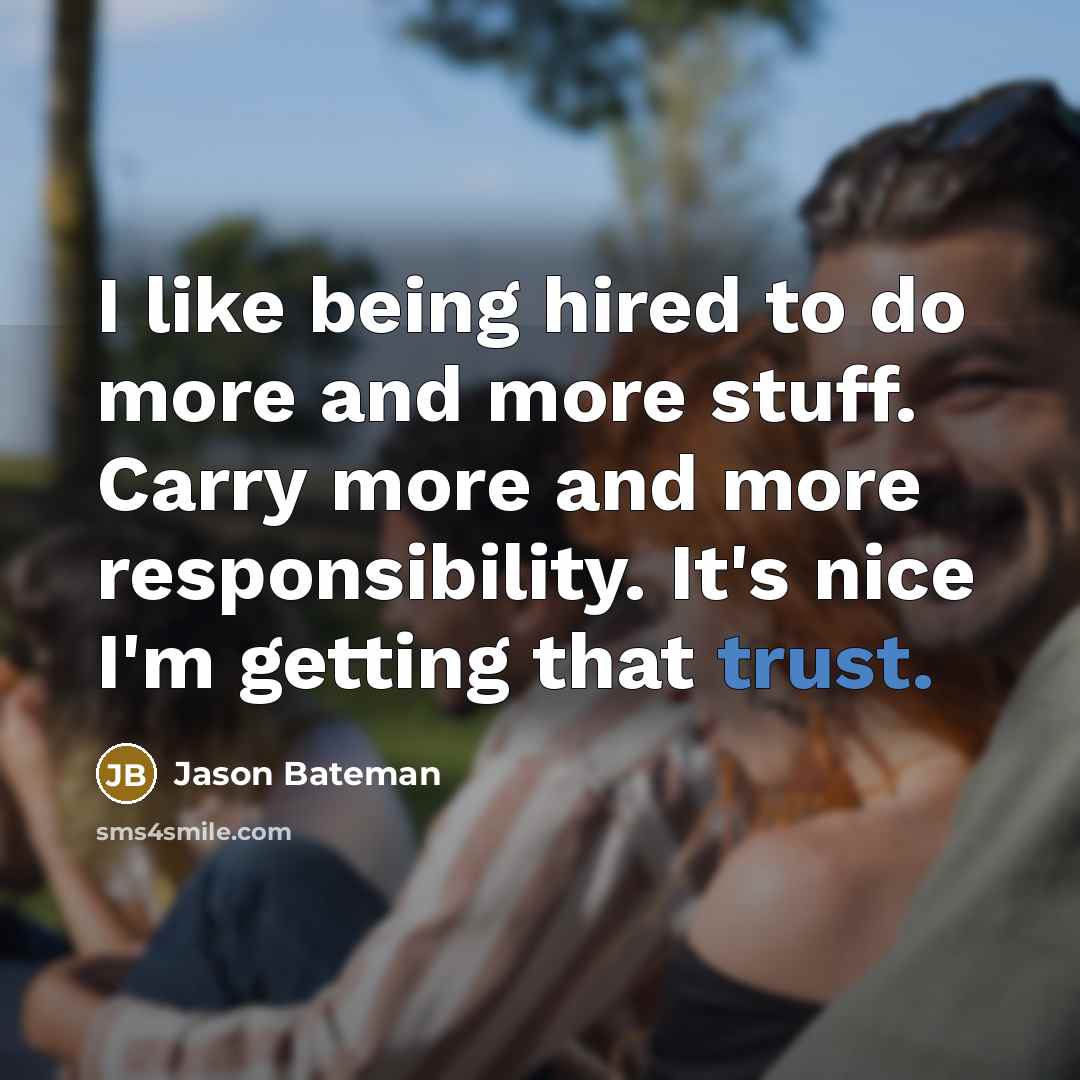 “I like being hired to do more and more stuff. Carry more and more responsibility. It's nice I'm getting that trust.” quote by Jason Bateman