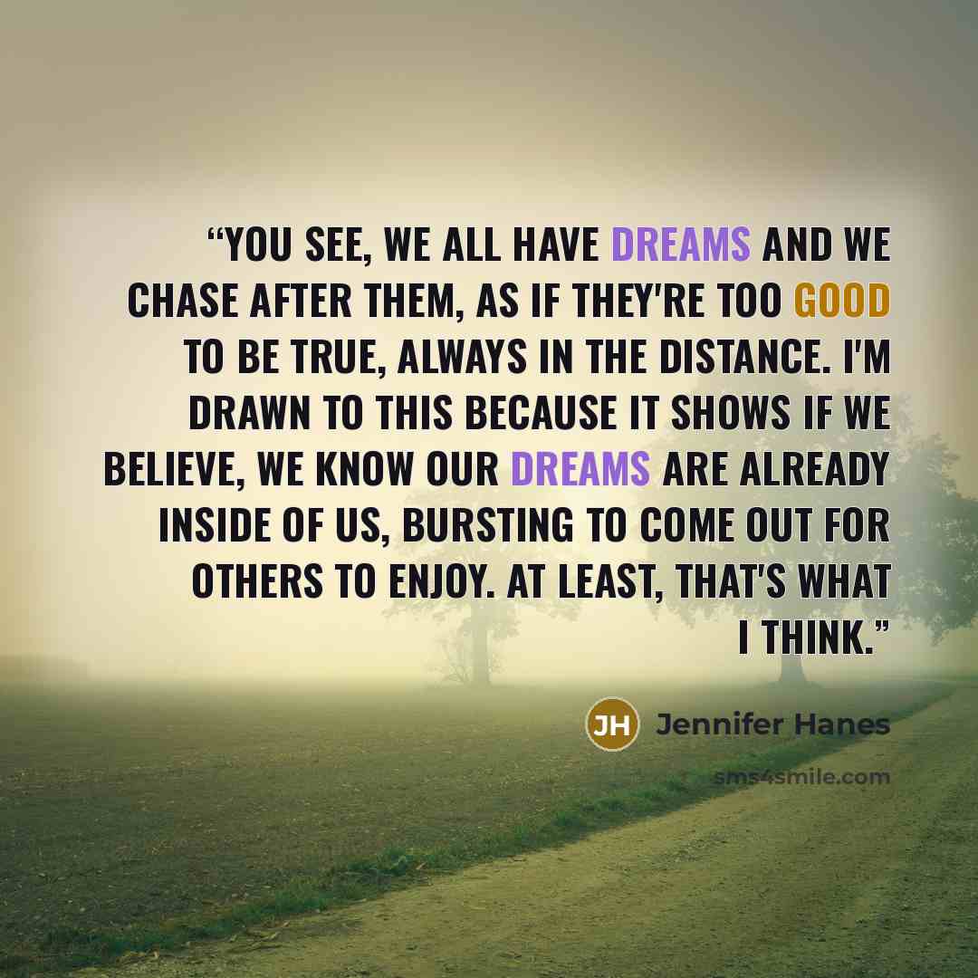 “You see, we all have dreams and we chase after them, as if they're too good to be true, always in the distance. I'm drawn to this because it shows if we believe, we know our dreams are already inside of us, bursting to come out for others to enjoy. At least, that's what I think.” quote by Jennifer Hanes