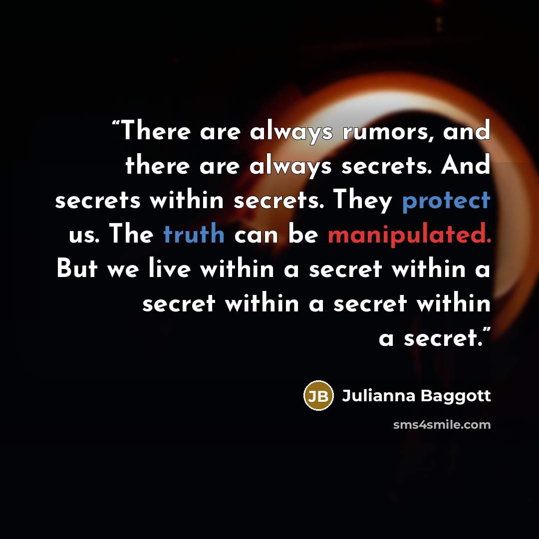 “There are always rumors, and there are always secrets. And secrets within secrets. They protect us. The truth can be manipulated. But we live within a secret within a secret within a secret within a secret.” quote by Julianna Baggott