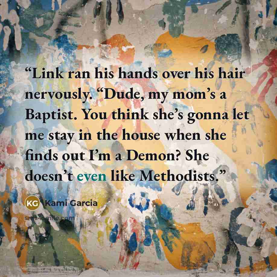 “Link ran his hands over his hair nervously. “Dude, my mom’s a Baptist. You think she’s gonna let me stay in the house when she finds out I’m a Demon? She doesn’t even like Methodists.” quote by Kami Garcia