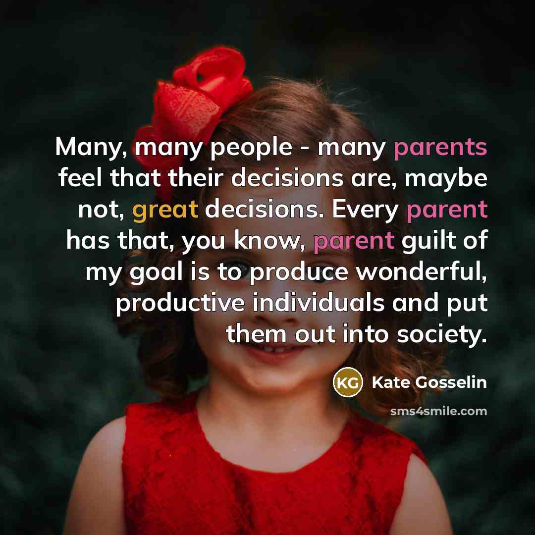 “Many, many people - many parents feel that their decisions are, maybe not, great decisions. Every parent has that, you know, parent guilt of my goal is to produce wonderful, productive individuals and put them out into society.” quote by Kate Gosselin