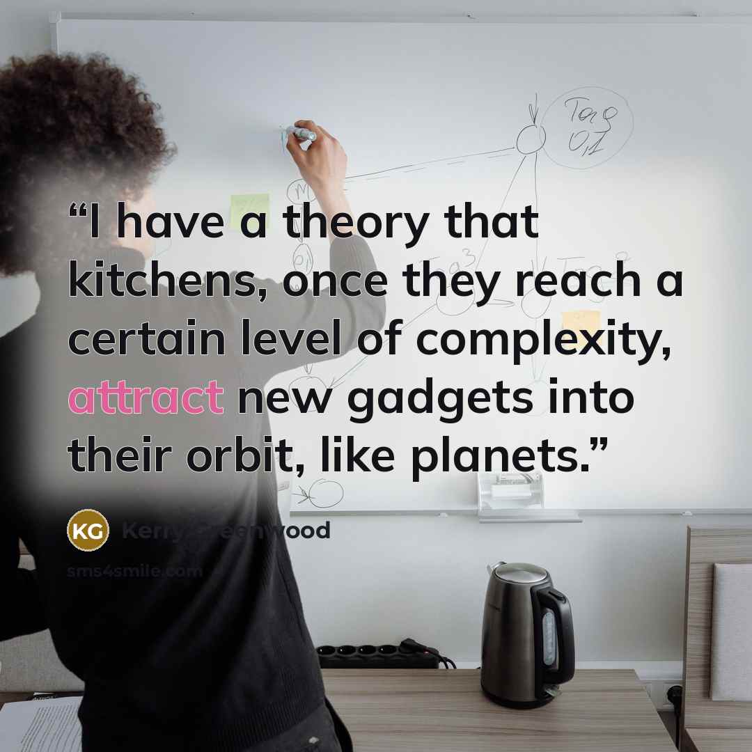“I have a theory that kitchens, once they reach a certain level of complexity, attract new gadgets into their orbit, like planets.” quote by Kerry Greenwood