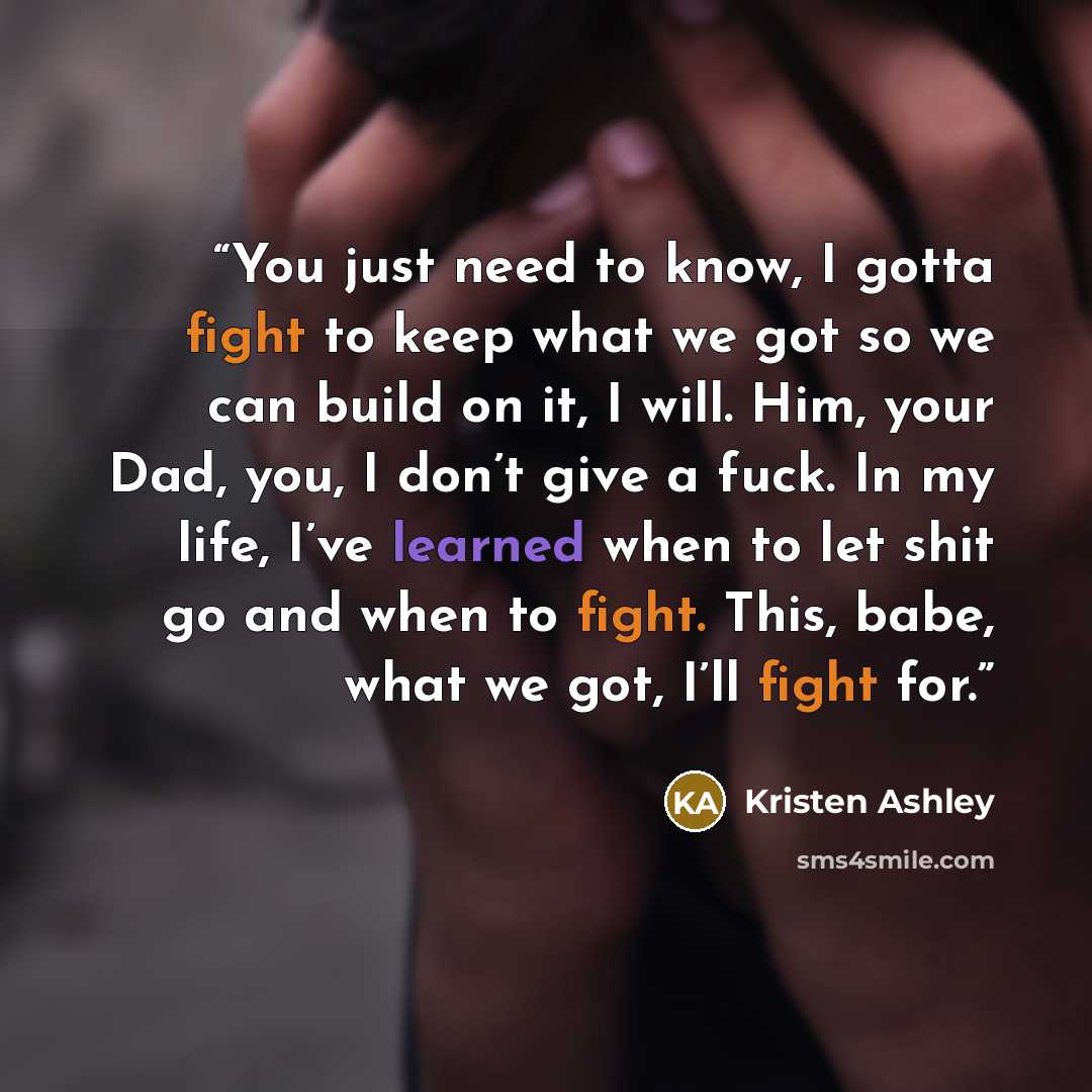 “You just need to know, I gotta fight to keep what we got so we can build on it, I will. Him, your Dad, you, I don’t give a fuck. In my life, I’ve learned when to let shit go and when to fight. This, babe, what we got, I’ll fight for.” quote by Kristen Ashley