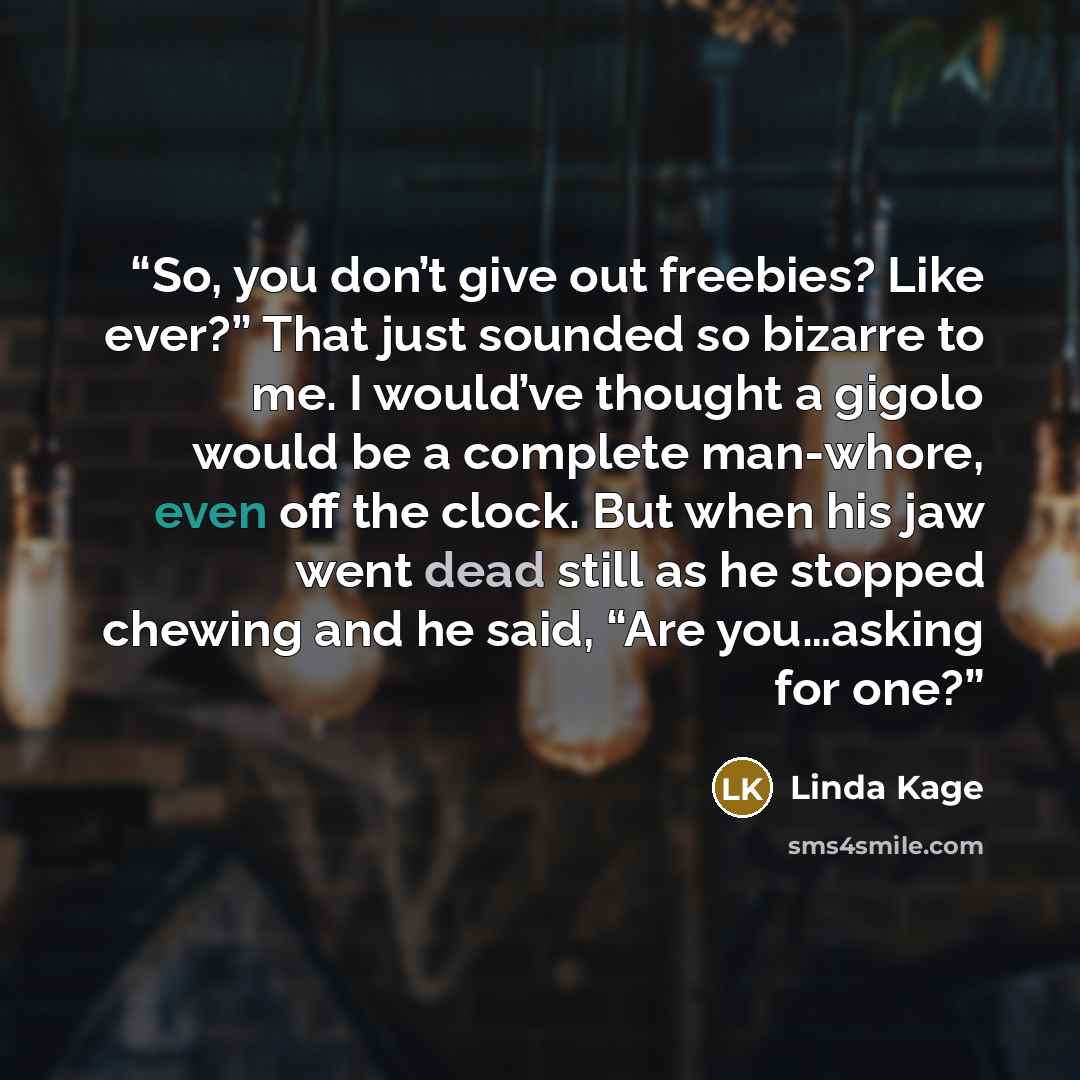 “So, you don’t give out freebies? Like ever?” That just sounded so bizarre to me. I would’ve thought a gigolo would be a complete man-whore, even off the clock. But when his jaw went dead still as he stopped chewing and he said, “Are you…asking for one?” quote by Linda Kage