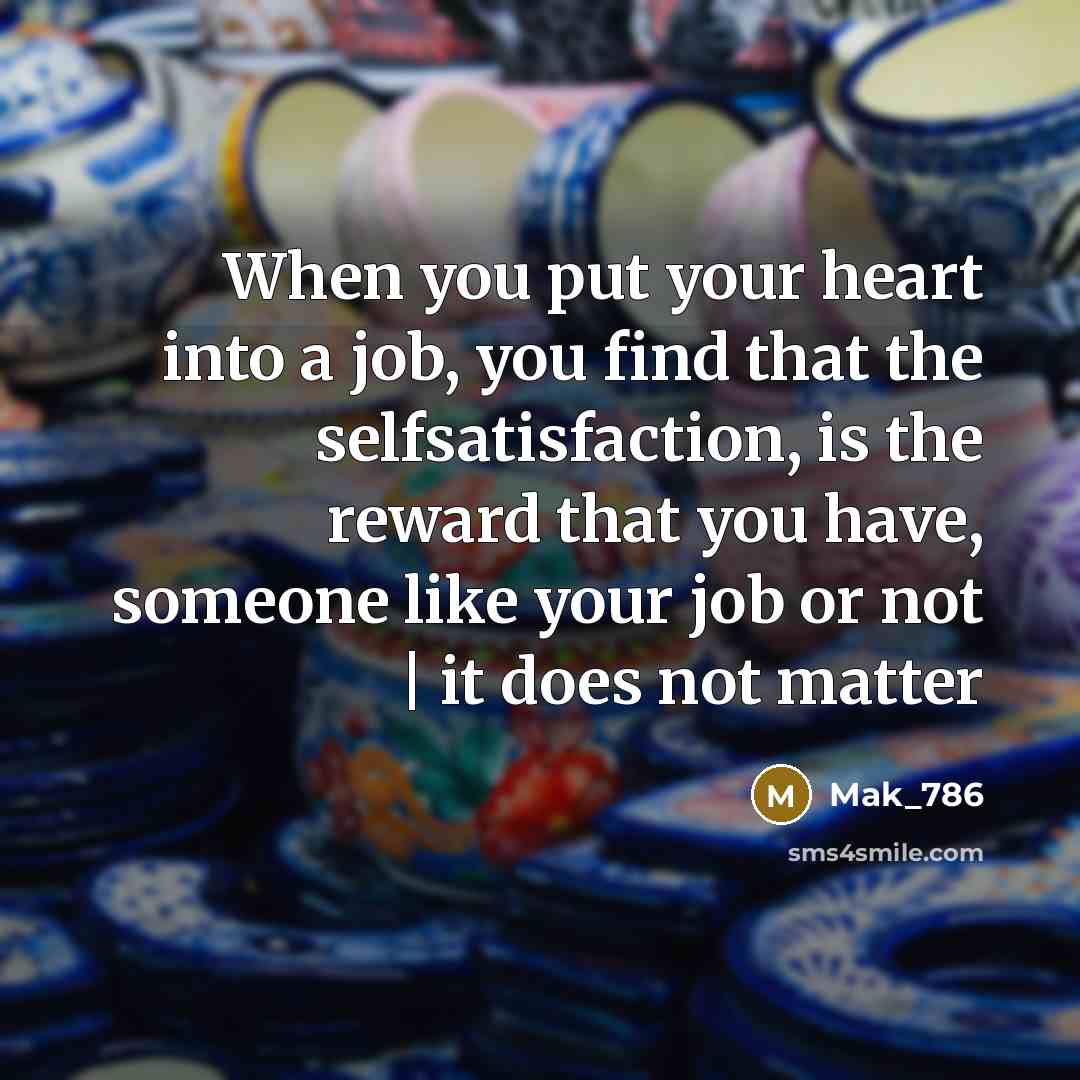 “When you put your heart into a job, you find that the selfsatisfaction, is the reward that you have, someone like your job or not | it does not matter” quote by Mak_786