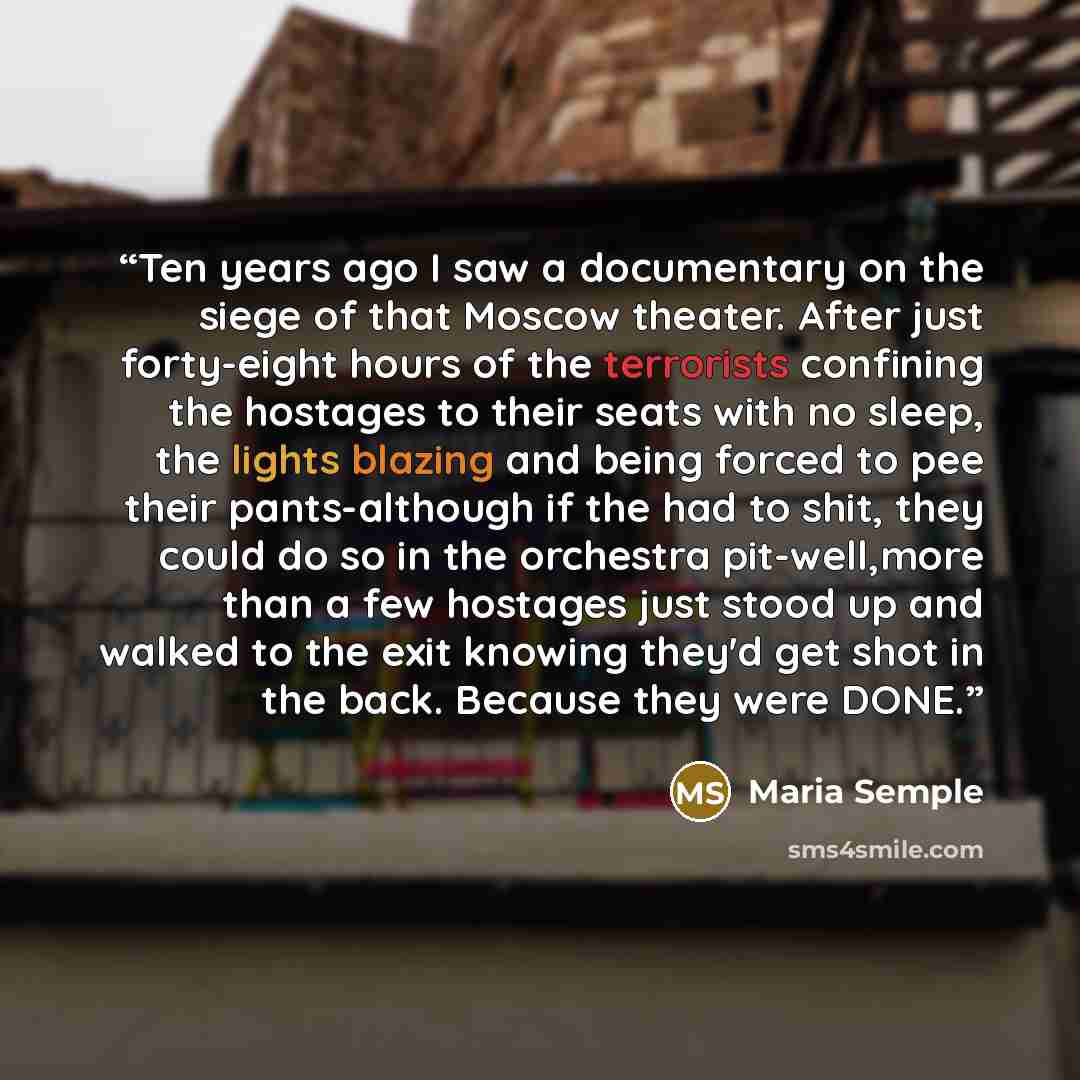 “Ten years ago I saw a documentary on the siege of that Moscow theater. After just forty-eight hours of the terrorists confining the hostages to their seats with no sleep, the lights blazing and being forced to pee their pants-although if the had to shit, they could do so in the orchestra…” quote by Maria Semple