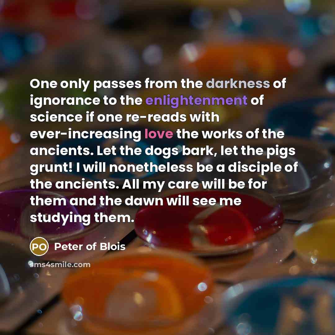 “One only passes from the darkness of ignorance to the enlightenment of science if one re-reads with ever-increasing love the works of the ancients. Let the dogs bark, let the pigs grunt! I will nonetheless be a disciple of the ancients. All my care will be for them and the dawn will see me…” quote by Peter of Blois