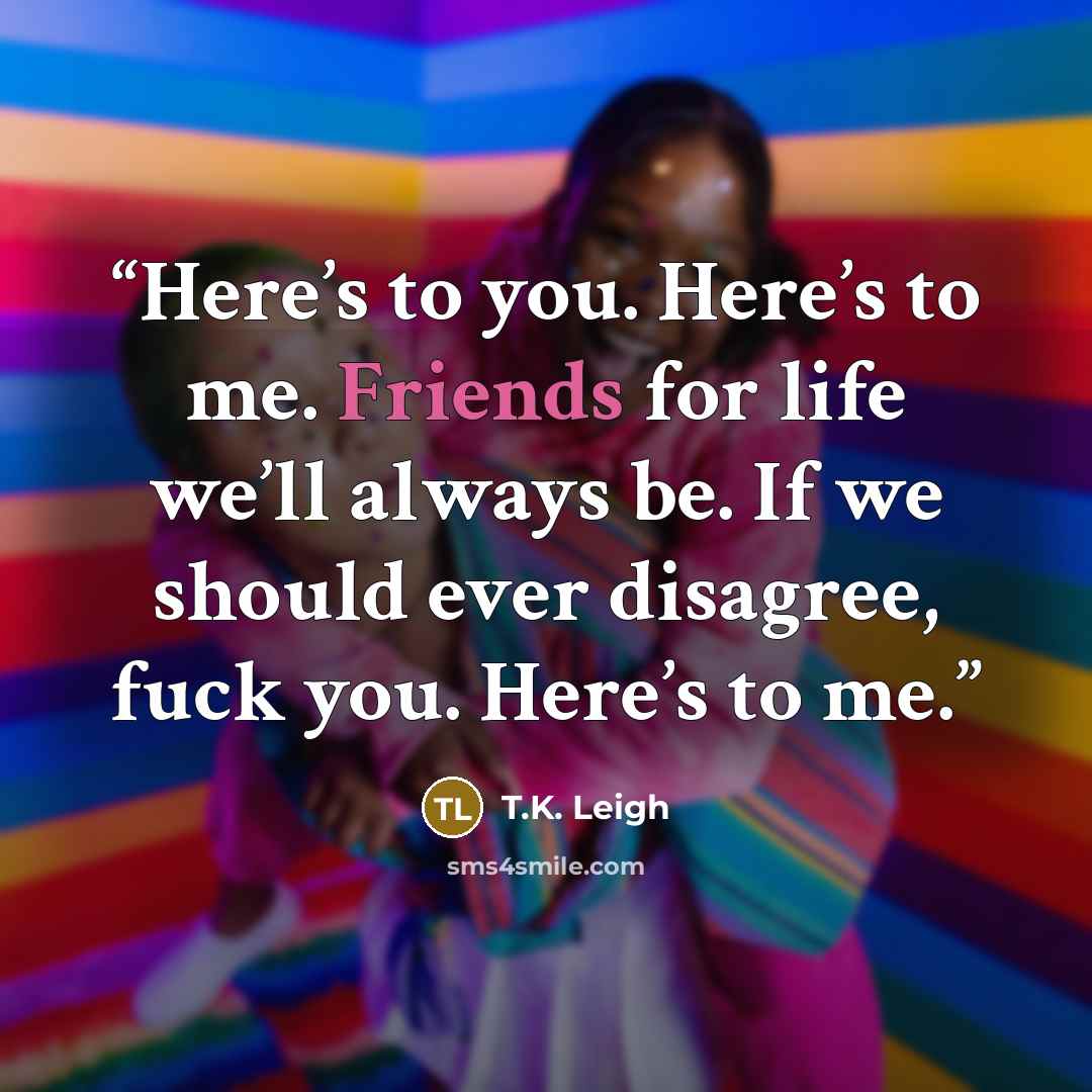 “Here’s to you. Here’s to me. Friends for life we’ll always be. If we should ever disagree, fuck you. Here’s to me.” quote by T.K. Leigh