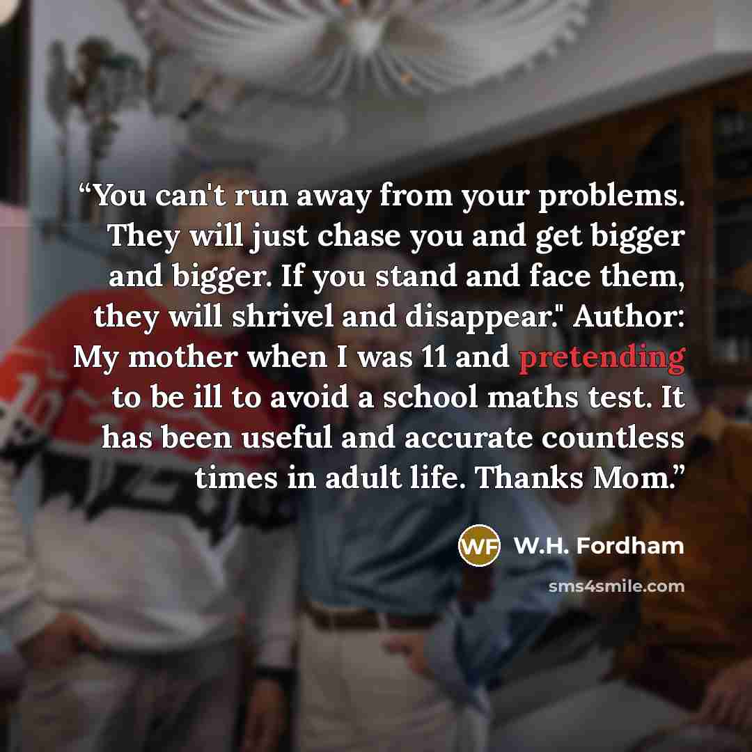 “You can't run away from your problems. They will just chase you and get bigger and bigger. If you stand and face them, they will shrivel and disappear." Author: My mother when I was 11 and pretending to be ill to avoid a school maths test. It has been useful and accurate countless times in adult…” quote by W.H. Fordham