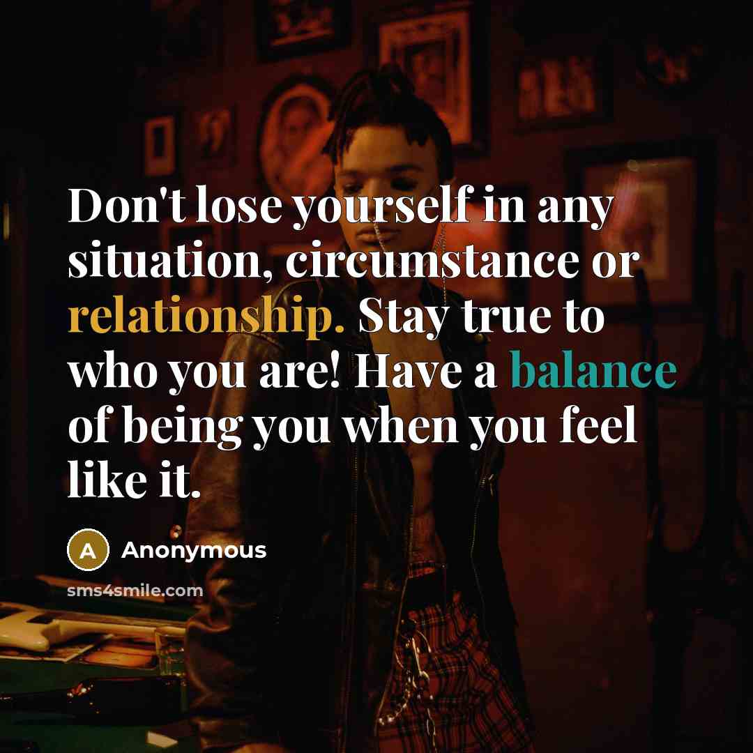 “Don't lose yourself in any situation, circumstance or relationship. Stay true to who you are! Have a balance of being you when you feel like it.” quote by Anonymous