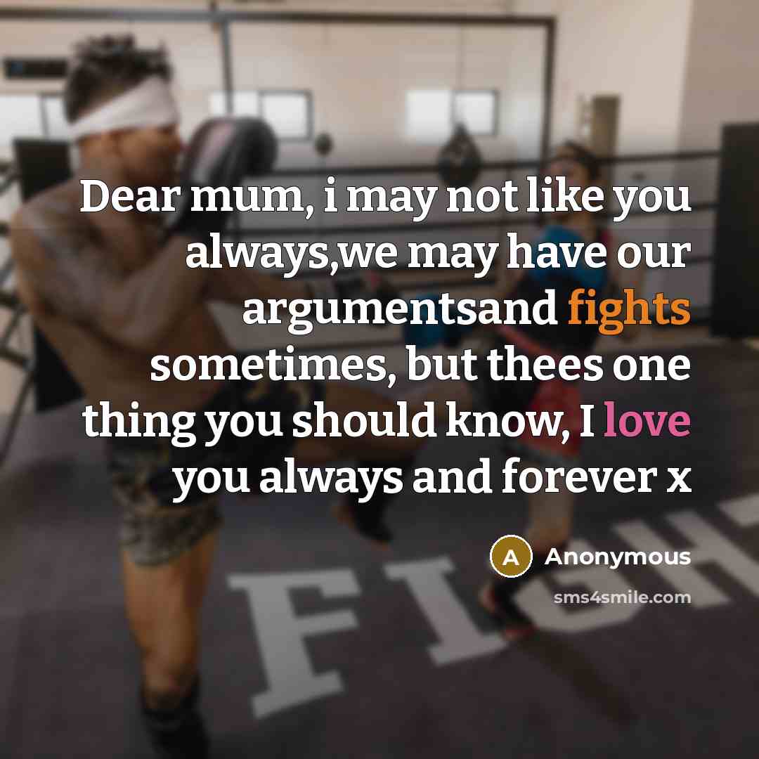 “Dear mum, i may not like you always,we may have our argumentsand fights sometimes, but thees one thing you should know, I love you always and forever x” quote by Anonymous