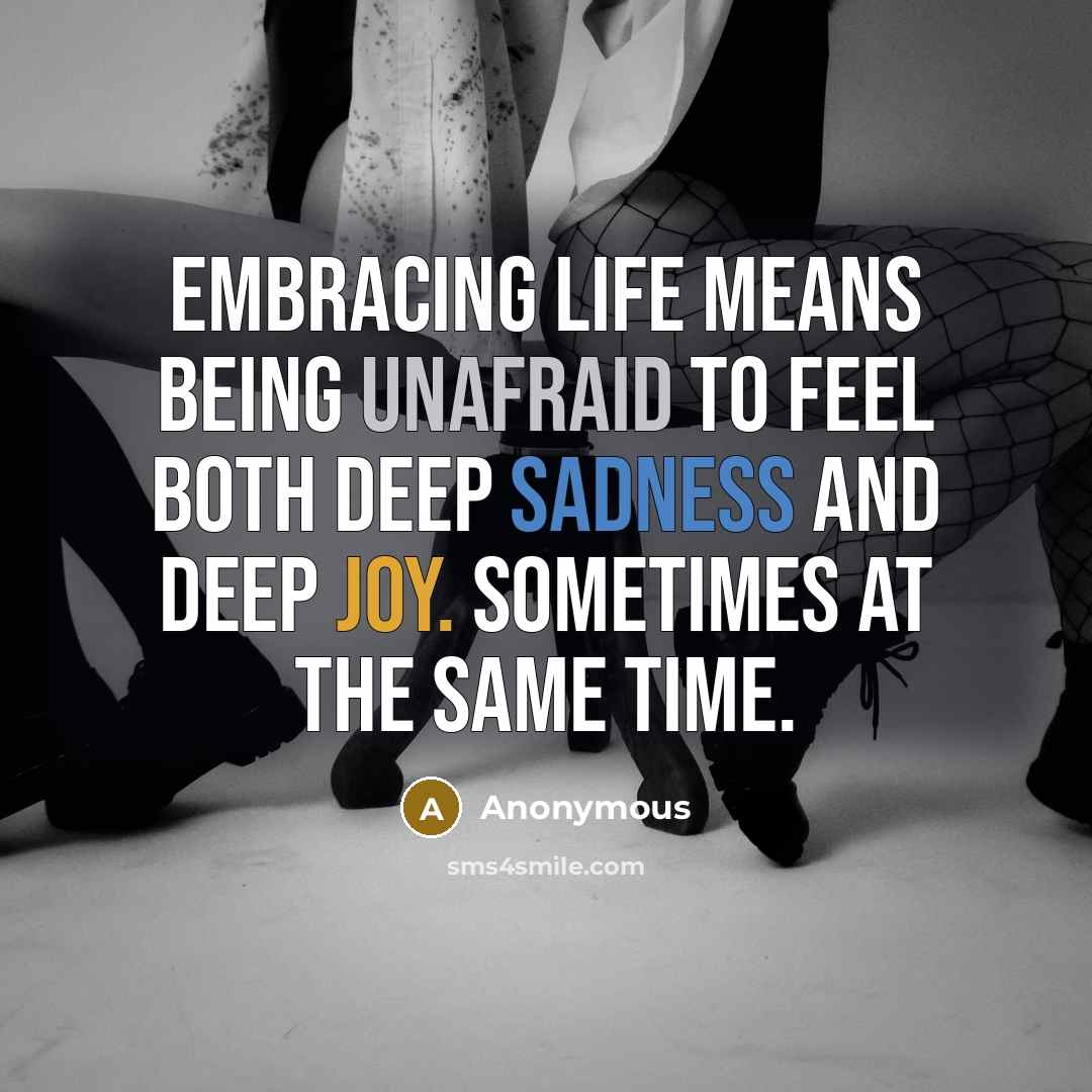 “Embracing life means being unafraid to feel both deep sadness and deep joy. Sometimes at the same time.” quote by Anonymous