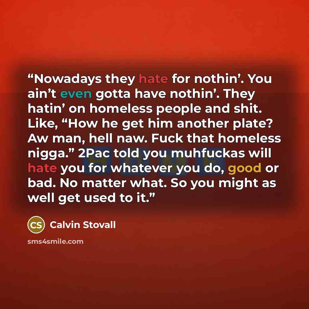 “Nowadays they hate for nothin’. You ain’t even gotta have nothin’. They hatin’ on homeless people and shit. Like, “How he get him another plate? Aw man, hell naw. Fuck that homeless nigga.” 2Pac told you muhfuckas will hate you for whatever you do, good or bad. No matter what. So you might as well…” quote by Calvin Stovall