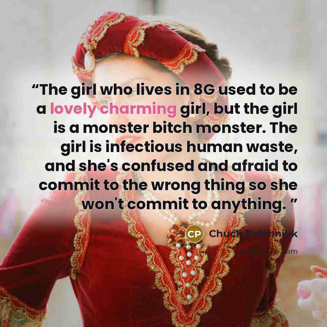 “The girl who lives in 8G used to be a lovely charming girl, but the girl is a monster bitch monster. The girl is infectious human waste, and she's confused and afraid to commit to the wrong thing so she won't commit to anything.” quote by Chuck Palahniuk