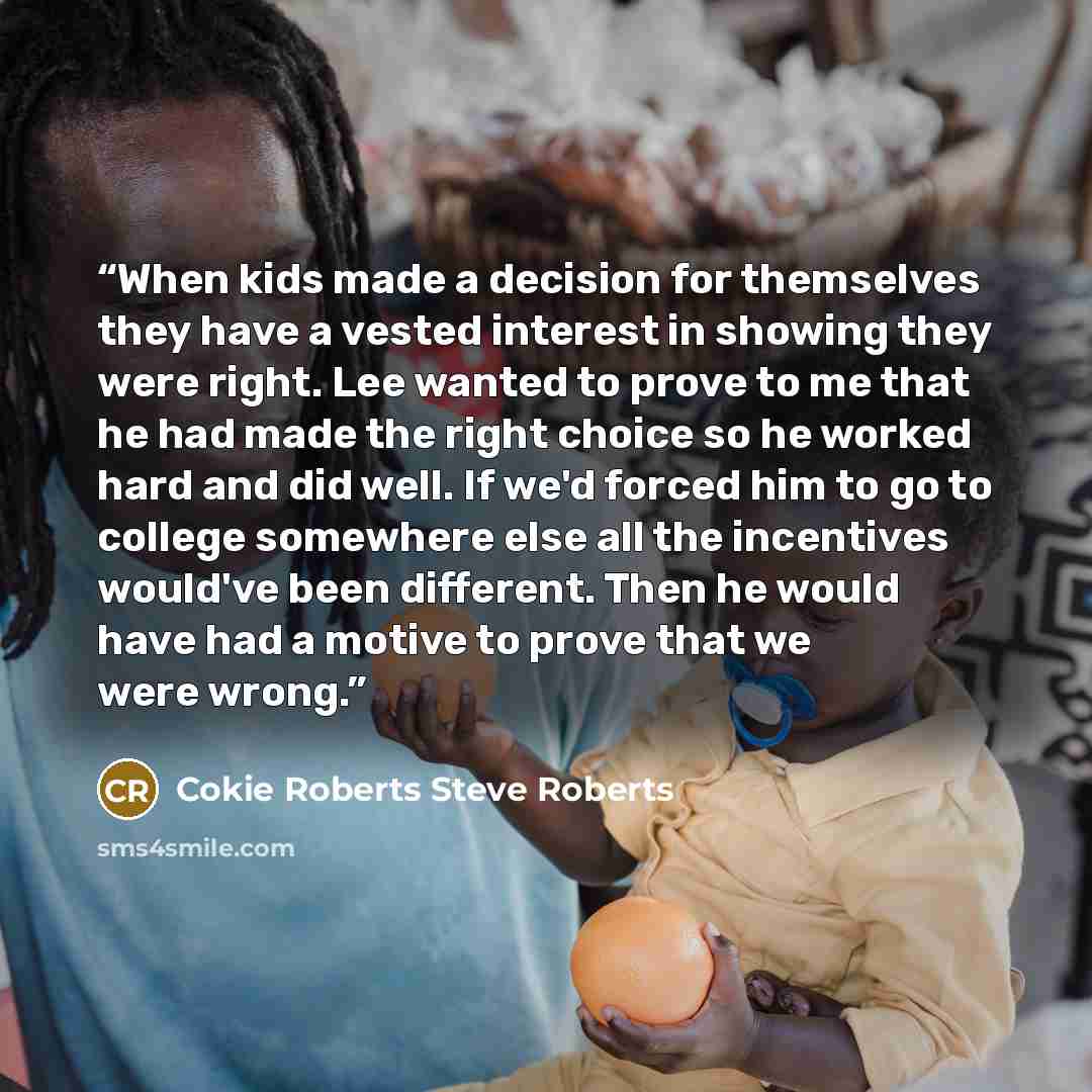 “When kids made a decision for themselves they have a vested interest in showing they were right. Lee wanted to prove to me that he had made the right choice so he worked hard and did well. If we'd forced him to go to college somewhere else all the incentives would've been different. Then he would…” quote by Cokie Roberts Steve Roberts