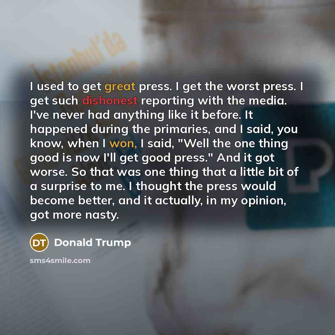 “I used to get great press. I get the worst press. I get such dishonest reporting with the media. I've never had anything like it before. It happened during the primaries, and I said, you know, when I won, I said, "Well the one thing good is now I'll get good press." And it got worse. So that was…” quote by Donald Trump