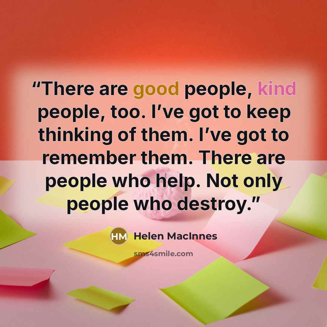 “There are good people, kind people, too. I’ve got to keep thinking of them. I’ve got to remember them. There are people who help. Not only people who destroy.” quote by Helen MacInnes