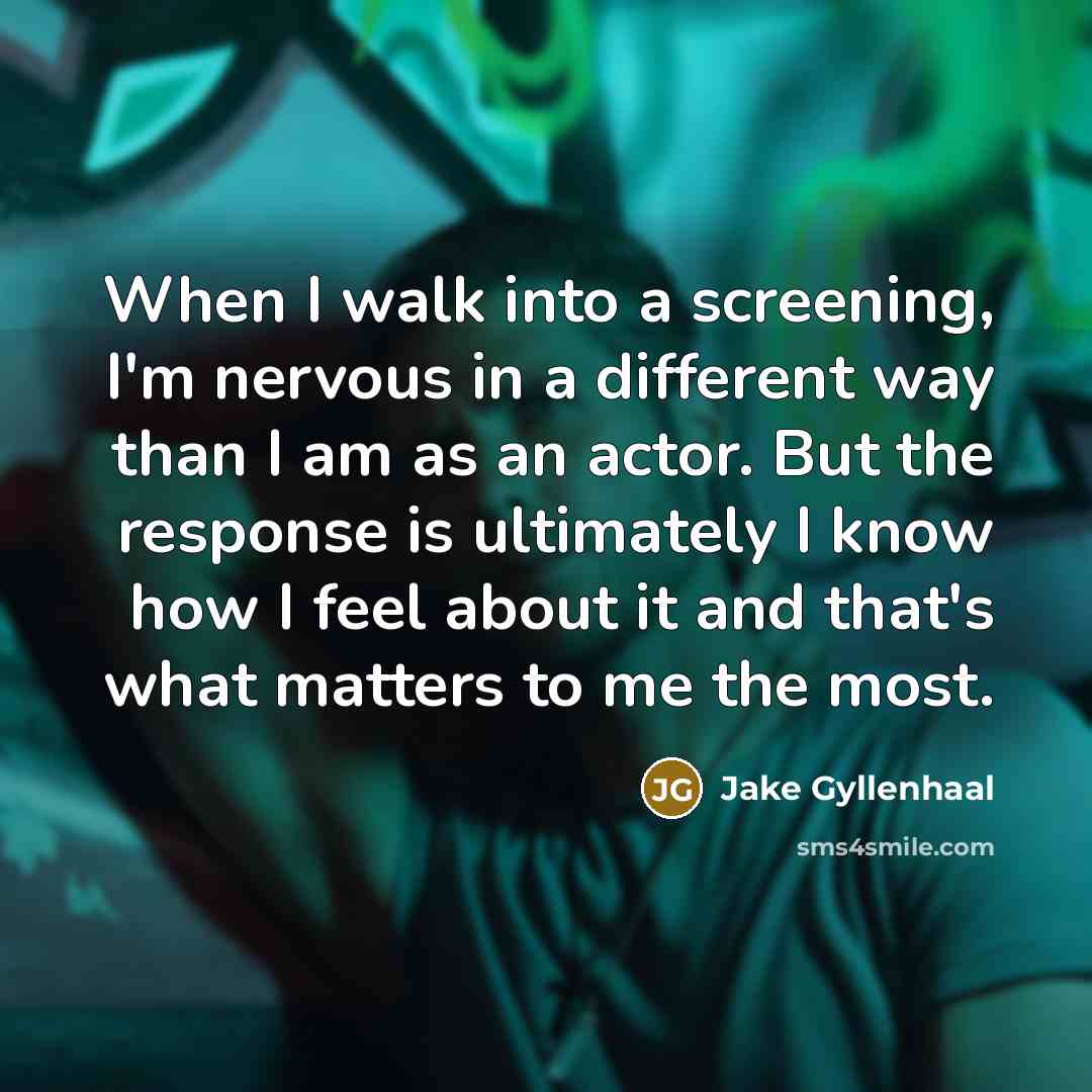 “When I walk into a screening, I'm nervous in a different way than I am as an actor. But the response is ultimately I know how I feel about it and that's what matters to me the most.” quote by Jake Gyllenhaal