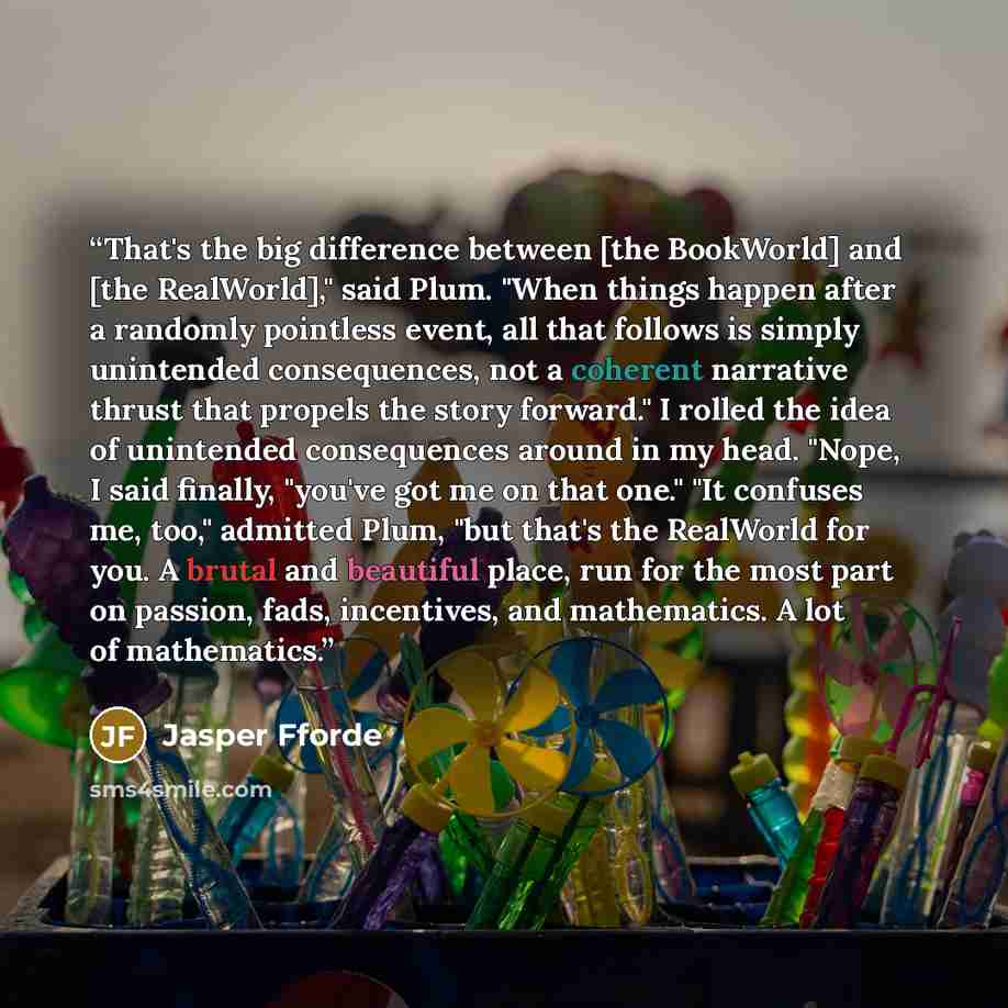 “That's the big difference between [the BookWorld] and [the RealWorld]," said Plum. "When things happen after a randomly pointless event, all that follows is simply unintended consequences, not a coherent narrative thrust that propels the story forward." I rolled the idea of unintended consequences…” quote by Jasper Fforde