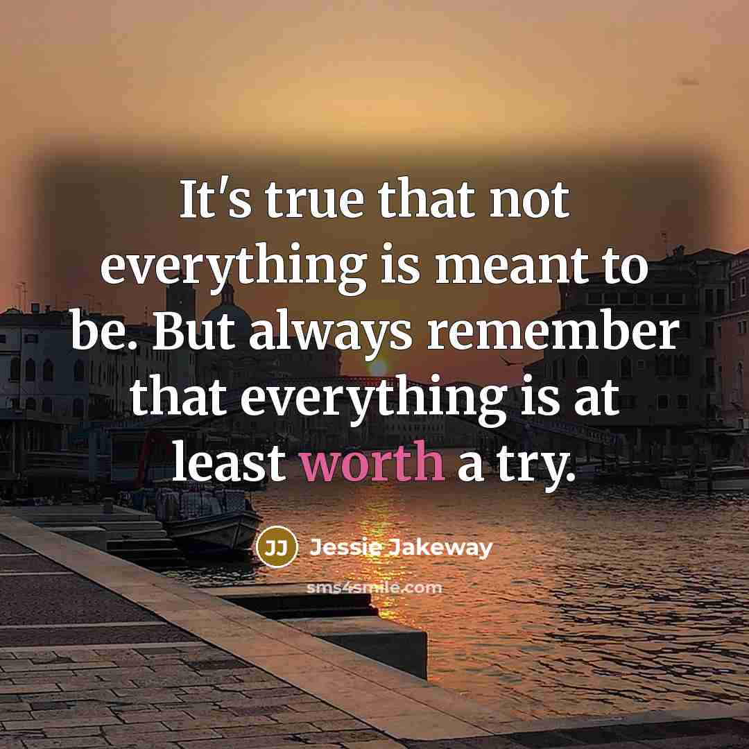 “It's true that not everything is meant to be. But always remember that everything is at least worth a try.” quote by Jessie Jakeway