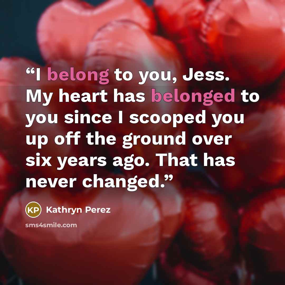 “I belong to you, Jess. My heart has belonged to you since I scooped you up off the ground over six years ago. That has never changed.” quote by Kathryn Perez