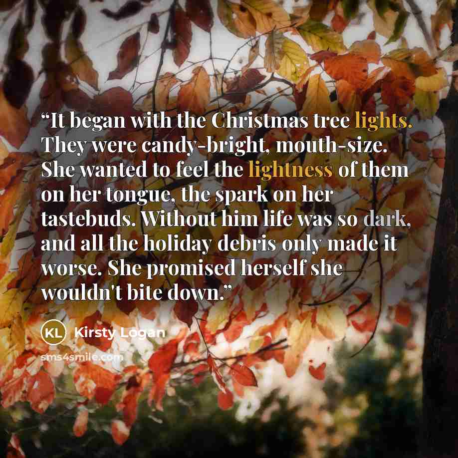 “It began with the Christmas tree lights. They were candy-bright, mouth-size. She wanted to feel the lightness of them on her tongue, the spark on her tastebuds. Without him life was so dark, and all the holiday debris only made it worse. She promised herself she wouldn't bite down.” quote by Kirsty Logan