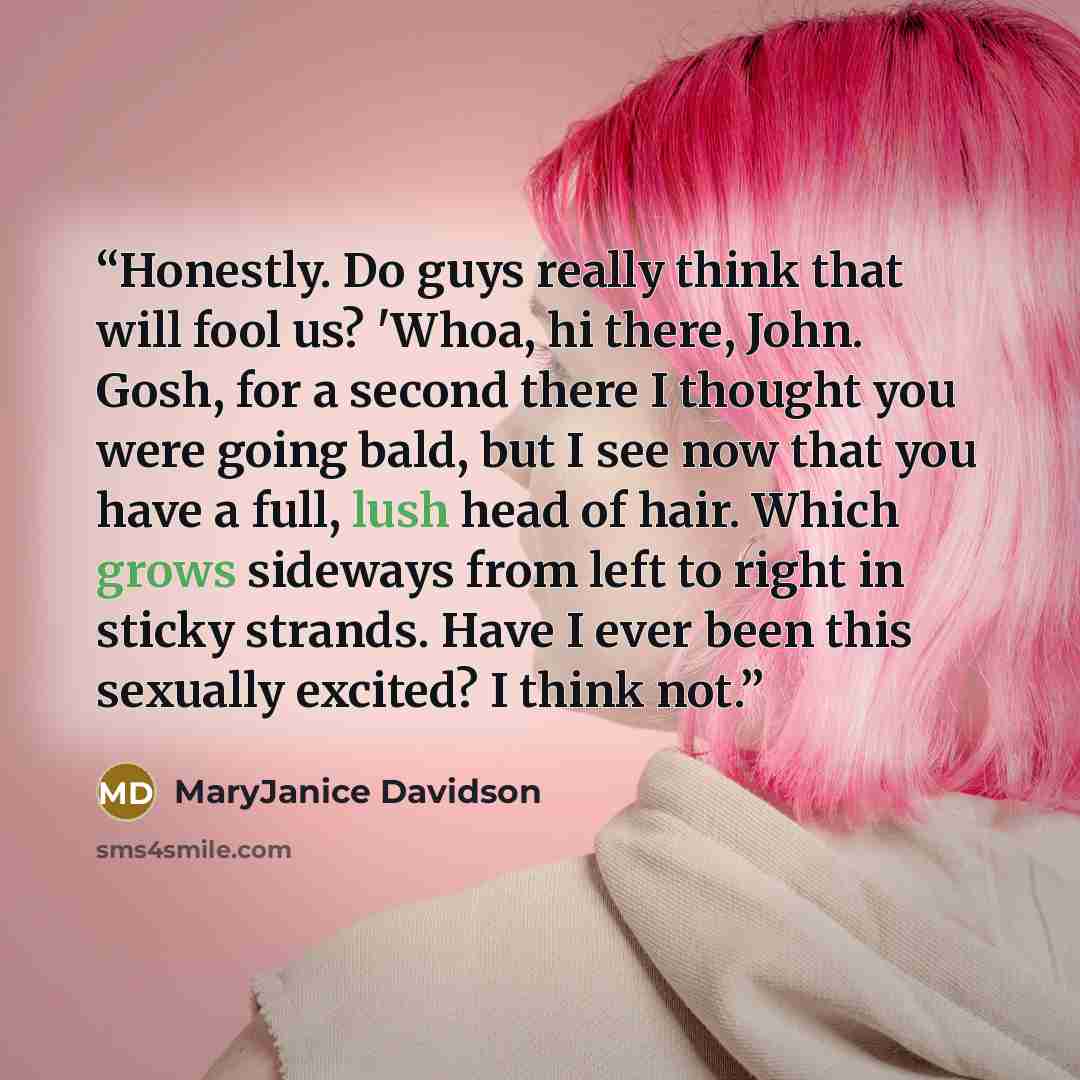 “Honestly. Do guys really think that will fool us? 'Whoa, hi there, John. Gosh, for a second there I thought you were going bald, but I see now that you have a full, lush head of hair. Which grows sideways from left to right in sticky strands. Have I ever been this sexually excited? I think not.” quote by MaryJanice Davidson