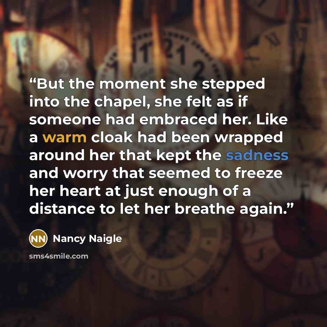 “But the moment she stepped into the chapel, she felt as if someone had embraced her. Like a warm cloak had been wrapped around her that kept the sadness and worry that seemed to freeze her heart at just enough of a distance to let her breathe again.” quote by Nancy Naigle