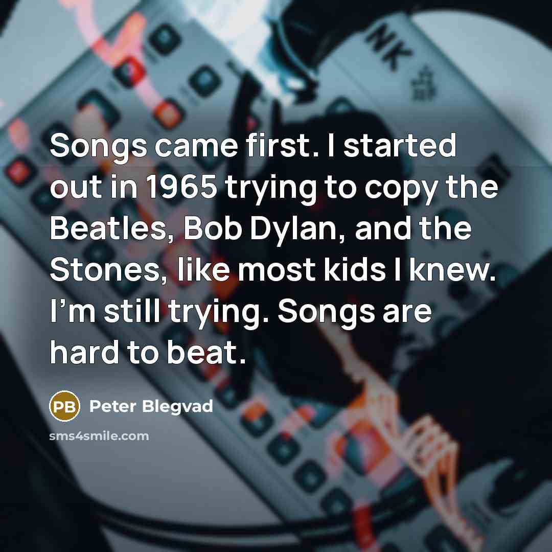 “Songs came first. I started out in 1965 trying to copy the Beatles, Bob Dylan, and the Stones, like most kids I knew. I'm still trying. Songs are hard to beat.” quote by Peter Blegvad