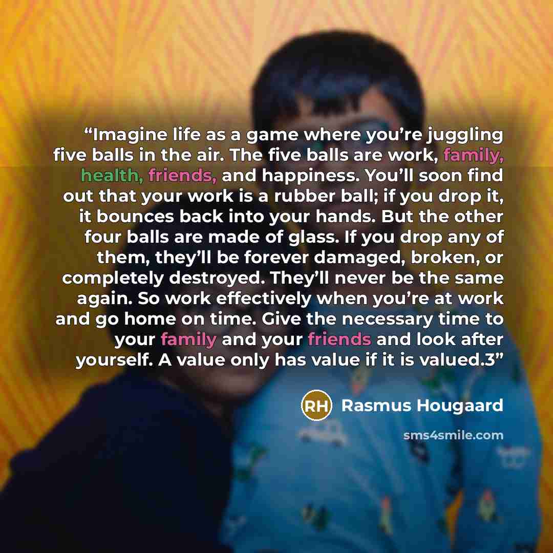 “Imagine life as a game where you’re juggling five balls in the air. The five balls are work, family, health, friends, and happiness. You’ll soon find out that your work is a rubber ball; if you drop it, it bounces back into your hands. But the other four balls are made of glass. If you drop any of…” quote by Rasmus Hougaard