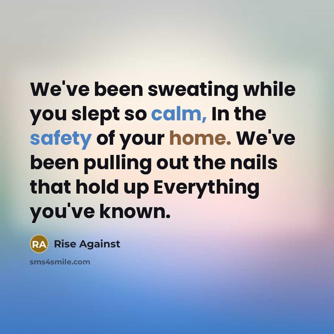 “We've been sweating while you slept so calm, In the safety of your home. We've been pulling out the nails that hold up Everything you've known.” quote by Rise Against