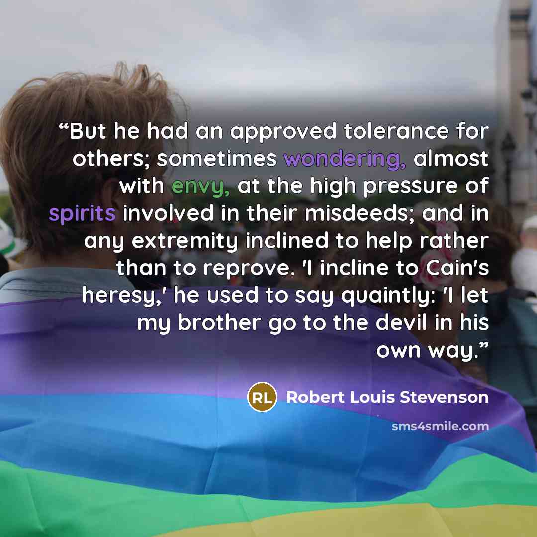 “But he had an approved tolerance for others; sometimes wondering, almost with envy, at the high pressure of spirits involved in their misdeeds; and in any extremity inclined to help rather than to reprove. 'I incline to Cain's heresy,' he used to say quaintly: 'I let my brother go to the devil in…” quote by Robert Louis Stevenson