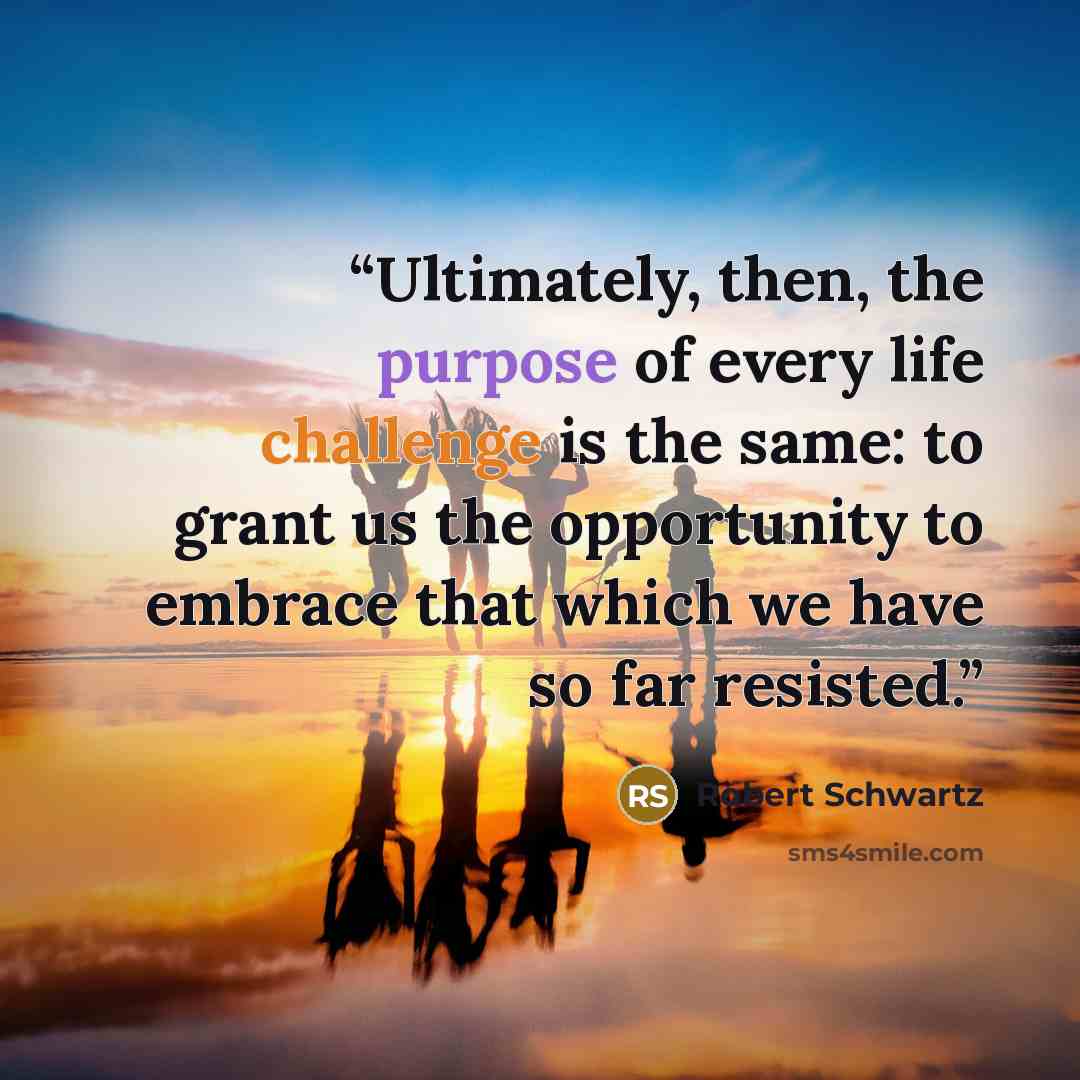 “Ultimately, then, the purpose of every life challenge is the same: to grant us the opportunity to embrace that which we have so far resisted.” quote by Robert Schwartz
