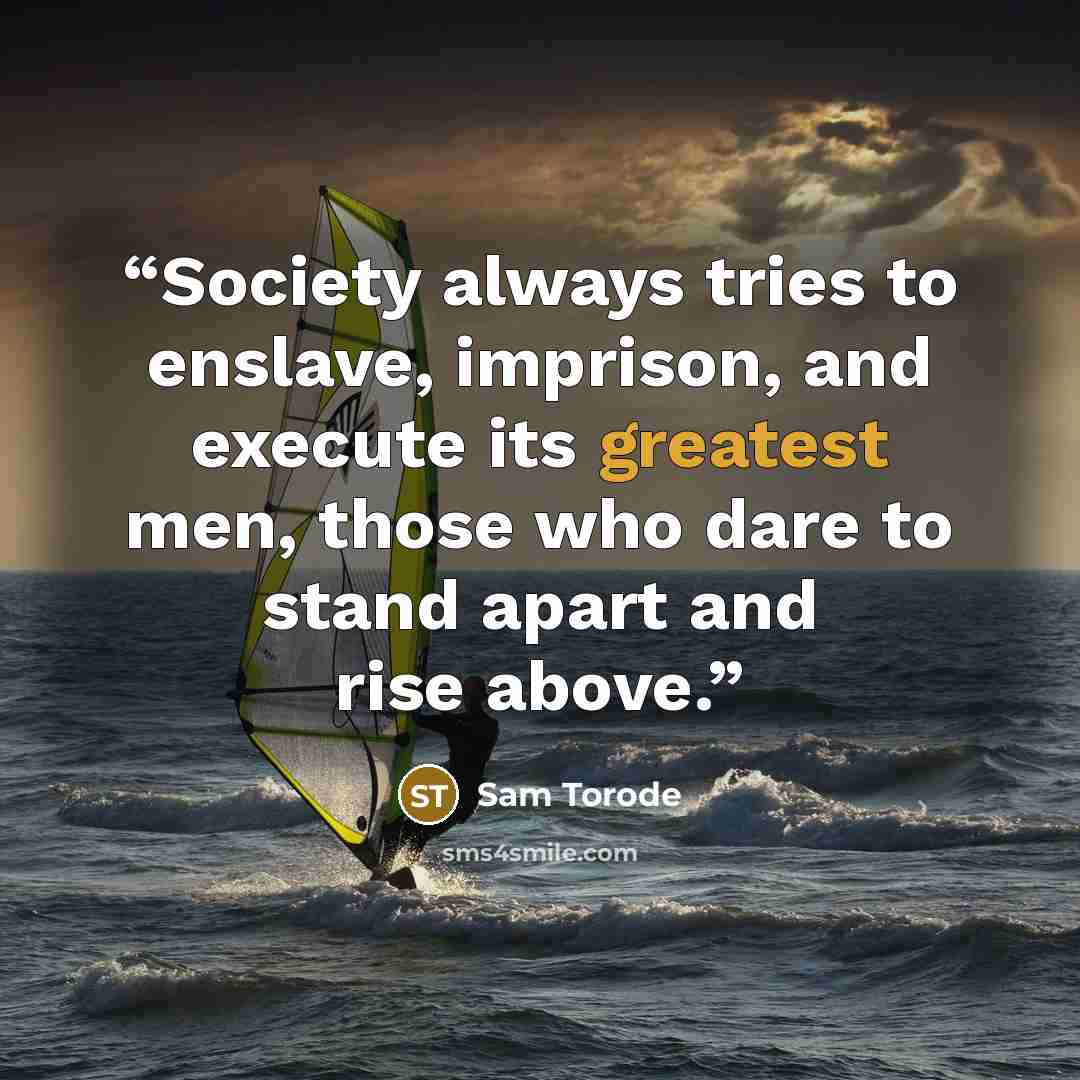 “Society always tries to enslave, imprison, and execute its greatest men, those who dare to stand apart and rise above.” quote by Sam Torode