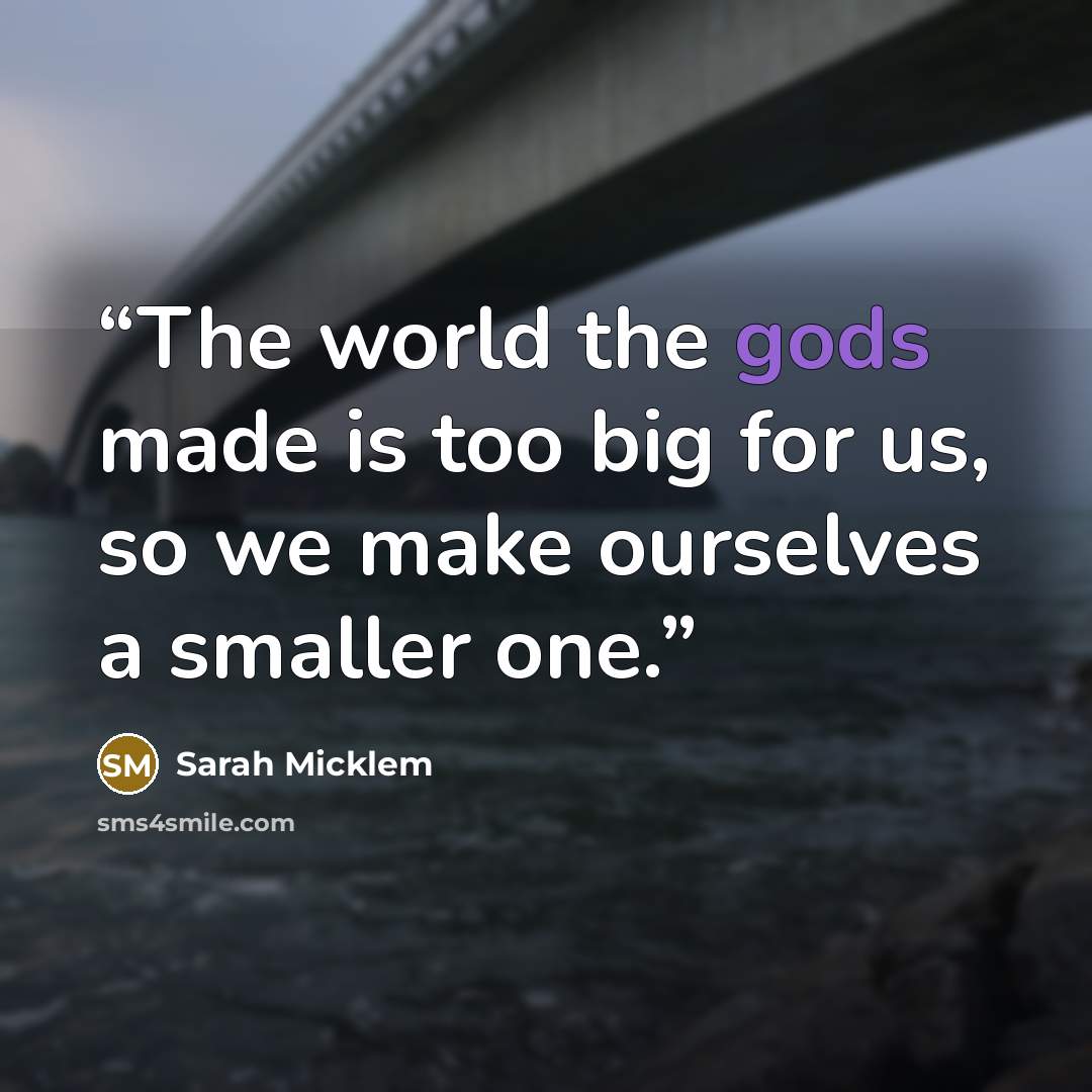 “The world the gods made is too big for us, so we make ourselves a smaller one.” quote by Sarah Micklem