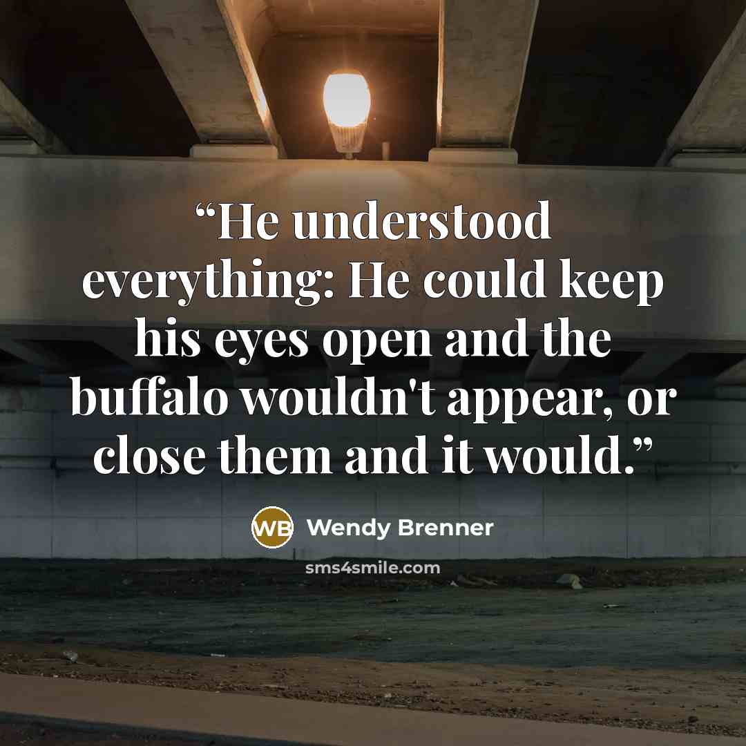 “He understood everything: He could keep his eyes open and the buffalo wouldn't appear, or close them and it would.” quote by Wendy Brenner