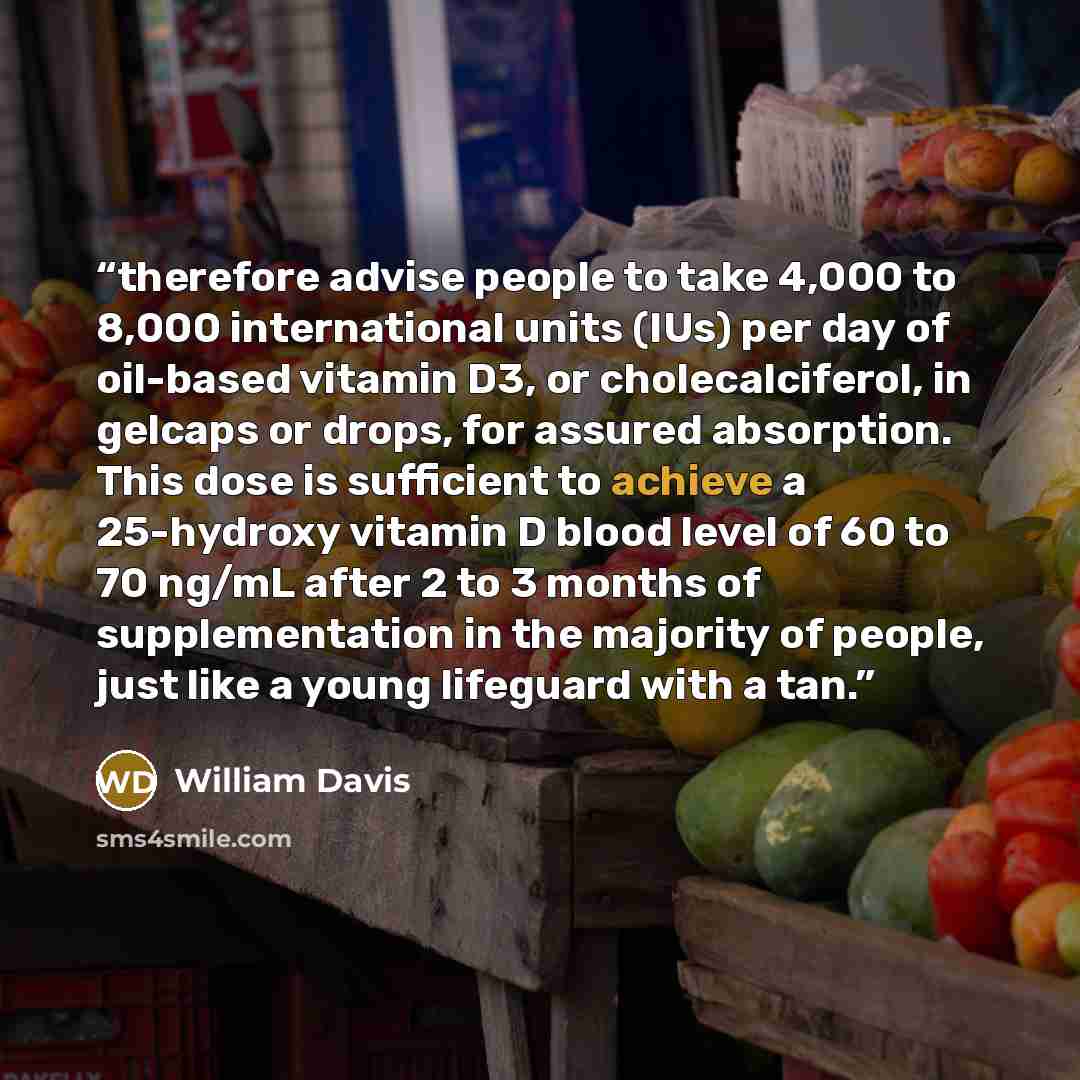 “therefore advise people to take 4,000 to 8,000 international units (IUs) per day of oil-based vitamin D3, or cholecalciferol, in gelcaps or drops, for assured absorption. This dose is sufficient to achieve a 25-hydroxy vitamin D blood level of 60 to 70 ng/mL after 2 to 3 months of supplementation…” quote by William Davis