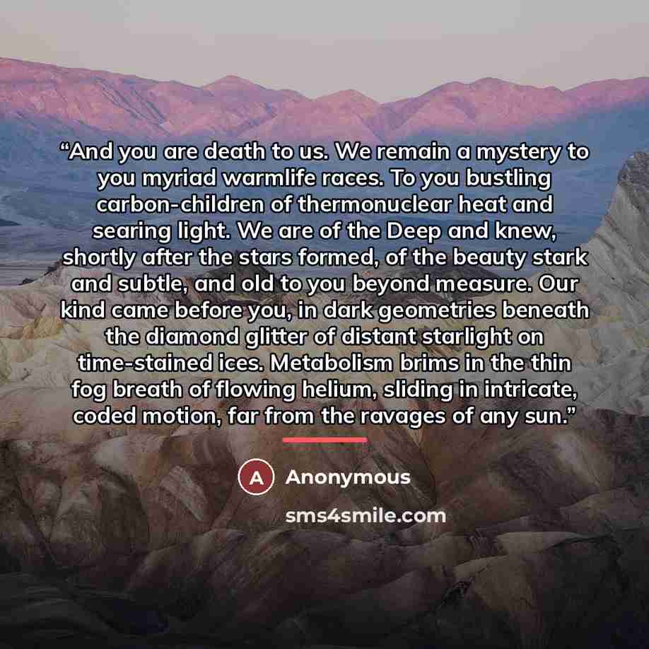 “And you are death to us. We remain a mystery to you myriad warmlife races. To you bustling carbon-children of thermonuclear heat and searing light. We are of the Deep and knew, shortly after the stars formed, of the beauty stark and subtle, and old to you beyond measure. Our kind came before you…” quote by Anonymous