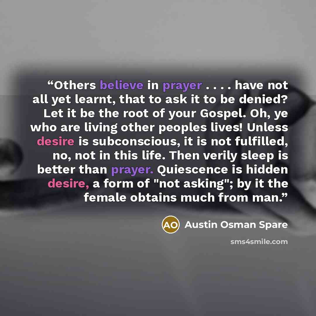 “Others believe in prayer . . . . have not all yet learnt, that to ask it to be denied? Let it be the root of your Gospel. Oh, ye who are living other peoples lives! Unless desire is subconscious, it is not fulfilled, no, not in this life. Then verily sleep is better than prayer. Quiescence is…” quote by Austin Osman Spare