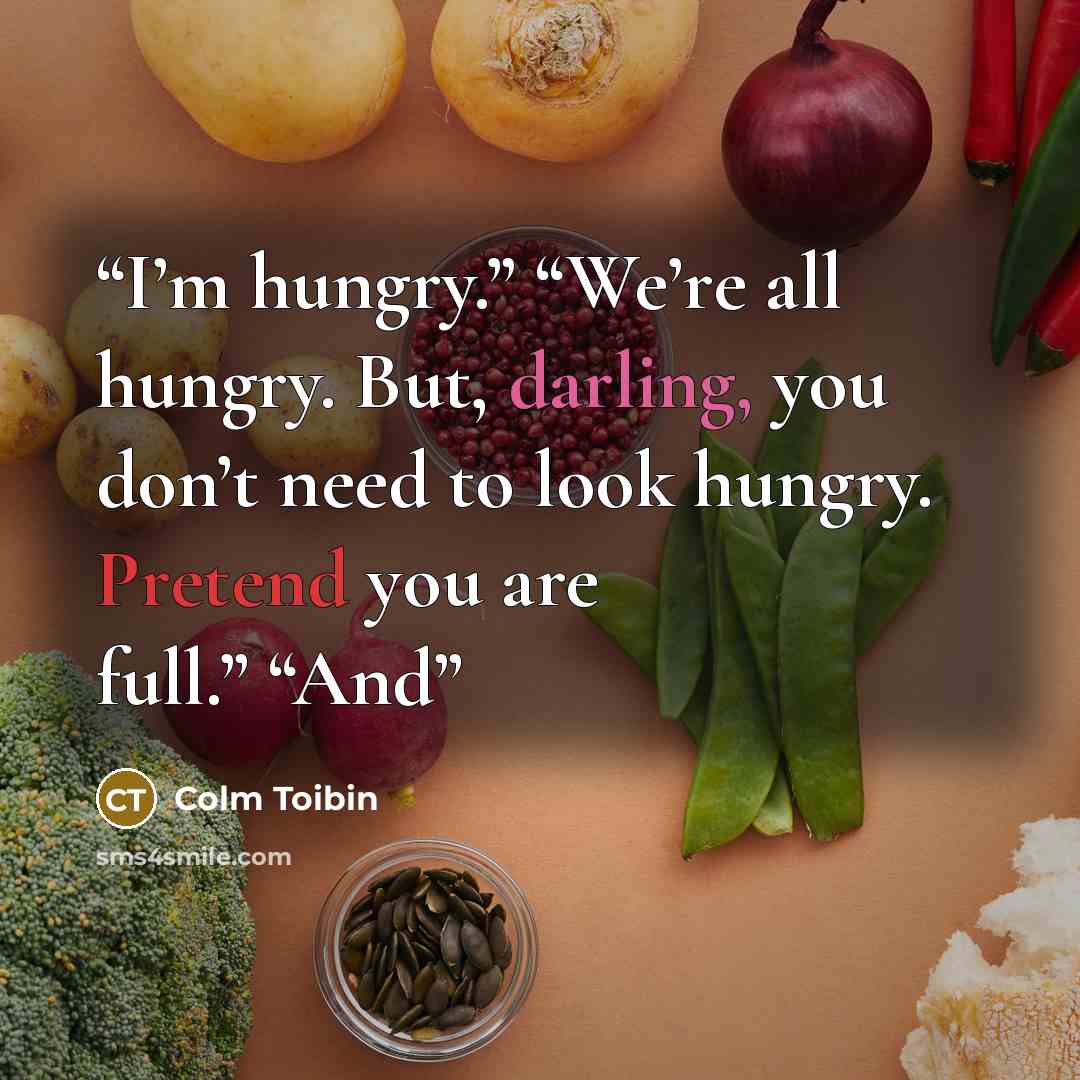 “I’m hungry.” “We’re all hungry. But, darling, you don’t need to look hungry. Pretend you are full.” “And” quote by Colm Tóibín